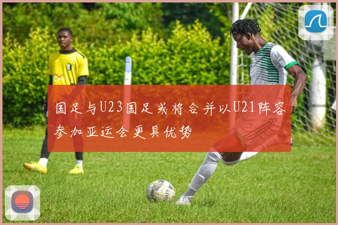 国足与U23国足或将合并以U21阵容参加亚运会更具优势