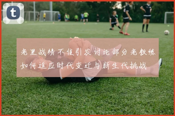 老里战绩不佳引发讨论部分老教练如何适应时代变迁与新生代挑战