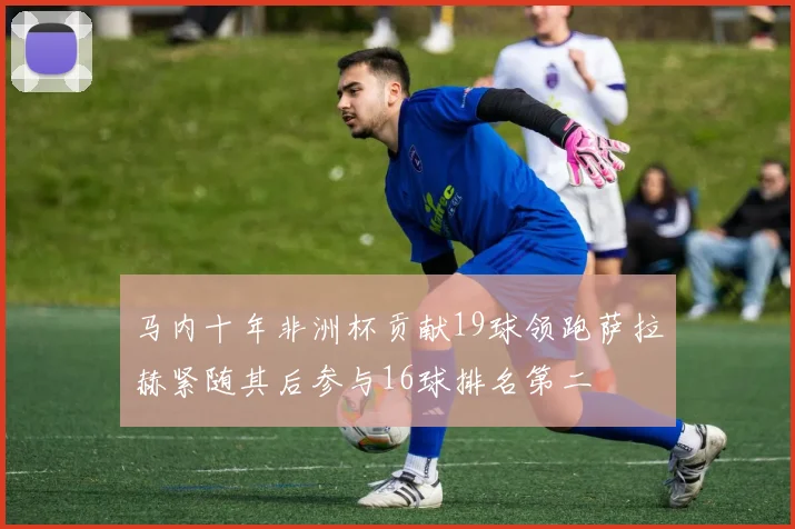 马内十年非洲杯贡献19球领跑萨拉赫紧随其后参与16球排名第二