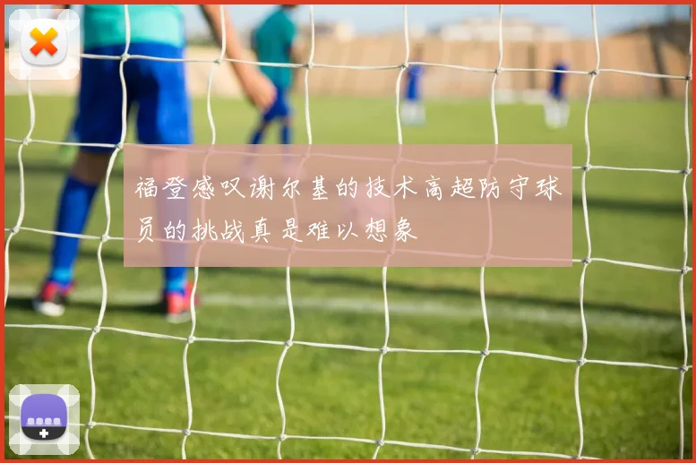 福登感叹谢尔基的技术高超防守球员的挑战真是难以想象