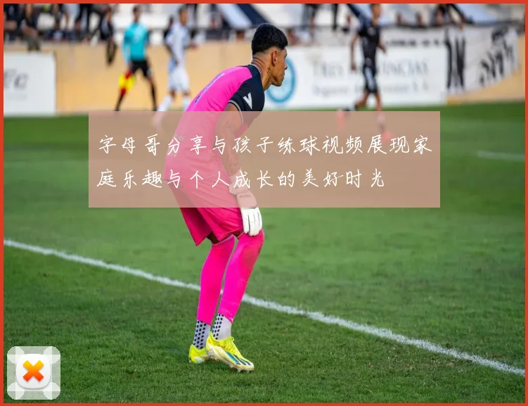 字母哥分享与孩子练球视频展现家庭乐趣与个人成长的美好时光