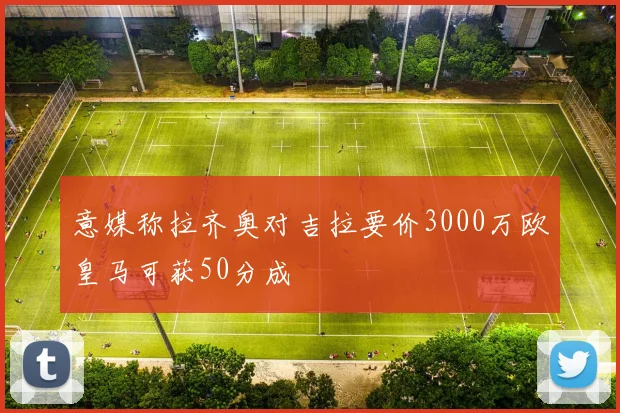 意媒称拉齐奥对吉拉要价3000万欧皇马可获50分成