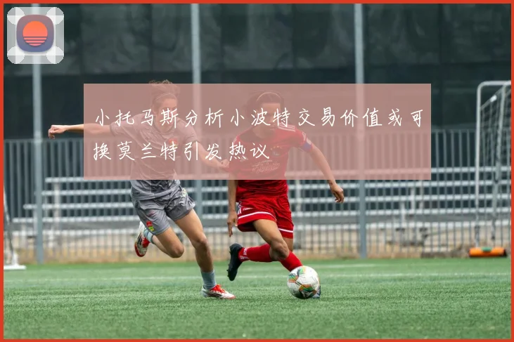 小托马斯分析小波特交易价值或可换莫兰特引发热议